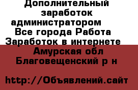 Дополнительный заработок администратором!!!! - Все города Работа » Заработок в интернете   . Амурская обл.,Благовещенский р-н